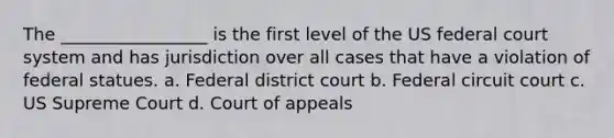 The _________________ is the first level of the US federal court system and has jurisdiction over all cases that have a violation of federal statues. a. Federal district court b. Federal circuit court c. US Supreme Court d. Court of appeals