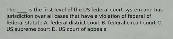 The ____ is the first level of the US federal court system and has jurisdiction over all cases that have a violation of federal of federal statute A. federal district court B. federal circuit court C. US supreme court D. US court of appeals