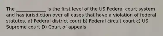 The _____________ is the first level of the US Federal court system and has jurisdiction over all cases that have a violation of federal statutes. a) Federal district court b) Federal circuit court c) US Supreme court D) Court of appeals