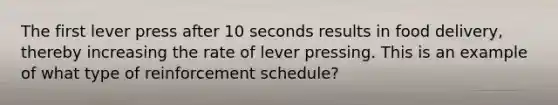 The first lever press after 10 seconds results in food delivery, thereby increasing the rate of lever pressing. This is an example of what type of reinforcement schedule?