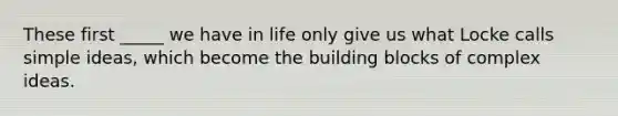 These first _____ we have in life only give us what Locke calls simple ideas, which become the building blocks of complex ideas.