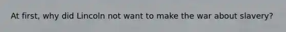 At first, why did Lincoln not want to make the war about slavery?