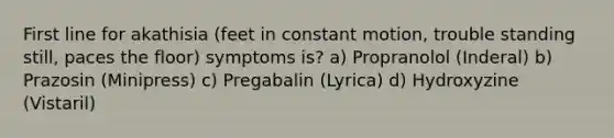 First line for akathisia (feet in constant motion, trouble standing still, paces the floor) symptoms is? a) Propranolol (Inderal) b) Prazosin (Minipress) c) Pregabalin (Lyrica) d) Hydroxyzine (Vistaril)