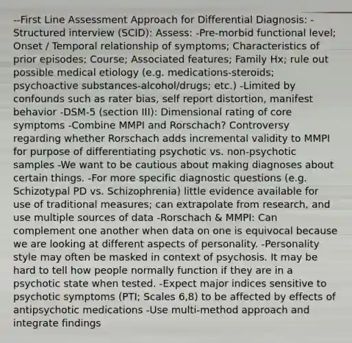 --First Line Assessment Approach for Differential Diagnosis: -Structured interview (SCID): Assess: -Pre-morbid functional level; Onset / Temporal relationship of symptoms; Characteristics of prior episodes; Course; Associated features; Family Hx; rule out possible medical etiology (e.g. medications-steroids; psychoactive substances-alcohol/drugs; etc.) -Limited by confounds such as rater bias, self report distortion, manifest behavior -DSM-5 (section III): Dimensional rating of core symptoms -Combine MMPI and Rorschach? Controversy regarding whether Rorschach adds incremental validity to MMPI for purpose of differentiating psychotic vs. non-psychotic samples -We want to be cautious about making diagnoses about certain things. -For more specific diagnostic questions (e.g. Schizotypal PD vs. Schizophrenia) little evidence available for use of traditional measures; can extrapolate from research, and use multiple sources of data -Rorschach & MMPI: Can complement one another when data on one is equivocal because we are looking at different aspects of personality. -Personality style may often be masked in context of psychosis. It may be hard to tell how people normally function if they are in a psychotic state when tested. -Expect major indices sensitive to psychotic symptoms (PTI; Scales 6,8) to be affected by effects of antipsychotic medications -Use multi-method approach and integrate findings