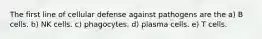 The first line of cellular defense against pathogens are the a) B cells. b) NK cells. c) phagocytes. d) plasma cells. e) T cells.