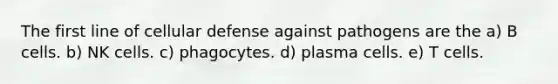 The first line of cellular defense against pathogens are the a) B cells. b) NK cells. c) phagocytes. d) plasma cells. e) T cells.