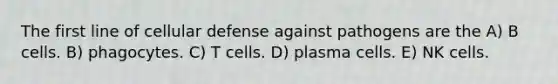 The first line of cellular defense against pathogens are the A) B cells. B) phagocytes. C) T cells. D) plasma cells. E) NK cells.