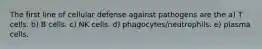 The first line of cellular defense against pathogens are the a) T cells. b) B cells. c) NK cells. d) phagocytes/neutrophils. e) plasma cells.