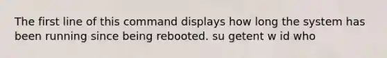 The first line of this command displays how long the system has been running since being rebooted. su getent w id who