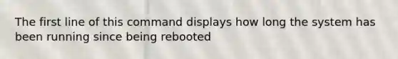 The first line of this command displays how long the system has been running since being rebooted