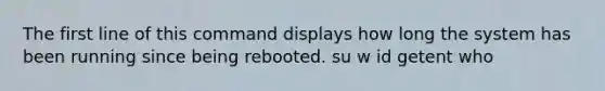 The first line of this command displays how long the system has been running since being rebooted. su w id getent who