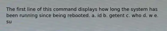 The first line of this command displays how long the system has been running since being rebooted. a. id b. getent c. who d. w e. su