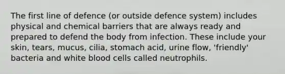 The first line of defence (or outside defence system) includes physical and chemical barriers that are always ready and prepared to defend the body from infection. These include your skin, tears, mucus, cilia, stomach acid, urine flow, 'friendly' bacteria and white blood cells called neutrophils.