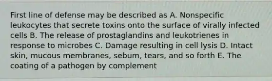 First line of defense may be described as A. Nonspecific leukocytes that secrete toxins onto the surface of virally infected cells B. The release of prostaglandins and leukotrienes in response to microbes C. Damage resulting in cell lysis D. Intact skin, mucous membranes, sebum, tears, and so forth E. The coating of a pathogen by complement