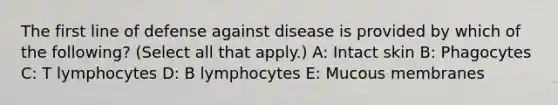 The first line of defense against disease is provided by which of the following? (Select all that apply.) A: Intact skin B: Phagocytes C: T lymphocytes D: B lymphocytes E: Mucous membranes