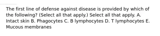 The first line of defense against disease is provided by which of the following? (Select all that apply.) Select all that apply. A. Intact skin B. Phagocytes C. B lymphocytes D. T lymphocytes E. Mucous membranes