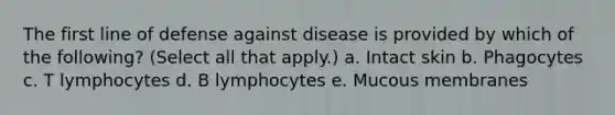 The first line of defense against disease is provided by which of the following? (Select all that apply.) a. Intact skin b. Phagocytes c. T lymphocytes d. B lymphocytes e. Mucous membranes