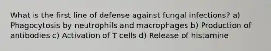 What is the first line of defense against fungal infections? a) Phagocytosis by neutrophils and macrophages b) Production of antibodies c) Activation of T cells d) Release of histamine