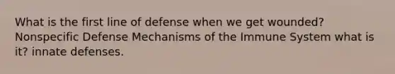 What is the first line of defense when we get wounded? Nonspecific Defense Mechanisms of the Immune System what is it? innate defenses.