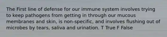 The First line of defense for our immune system involves trying to keep pathogens from getting in through our mucous membranes and skin, is non-specific, and involves flushing out of microbes by tears, saliva and urination. T True F False