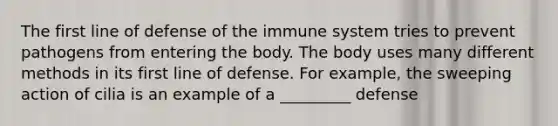 The first line of defense of the immune system tries to prevent pathogens from entering the body. The body uses many different methods in its first line of defense. For example, the sweeping action of cilia is an example of a _________ defense