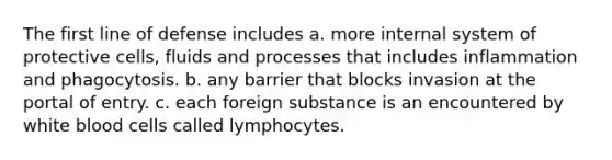 The first line of defense includes a. more internal system of protective cells, fluids and processes that includes inflammation and phagocytosis. b. any barrier that blocks invasion at the portal of entry. c. each foreign substance is an encountered by white blood cells called lymphocytes.