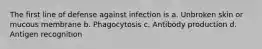 The first line of defense against infection is a. Unbroken skin or mucous membrane b. Phagocytosis c. Antibody production d. Antigen recognition