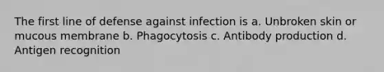 The first line of defense against infection is a. Unbroken skin or mucous membrane b. Phagocytosis c. Antibody production d. Antigen recognition