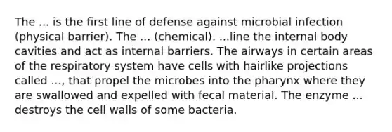 The ... is the first line of defense against microbial infection (physical barrier). The ... (chemical). ...line the internal body cavities and act as internal barriers. The airways in certain areas of the respiratory system have cells with hairlike projections called ..., that propel the microbes into the pharynx where they are swallowed and expelled with fecal material. The enzyme ... destroys the cell walls of some bacteria.