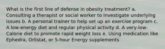 What is the first line of defense in obesity treatment? a. Consulting a therapist or social worker to investigate underlying issues b. A personal trainer to help set up an exercise program c. A low-energy diet and regular physical activity d. A very-low-Calorie diet to promote rapid weight loss e. Using medication like Ephedra, Orlistat, or 5-hour Energy supplements