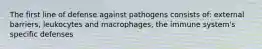 The first line of defense against pathogens consists of: external barriers, leukocytes and macrophages, the immune system's specific defenses