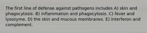 The first line of defense against pathogens includes A) skin and phagocytosis. B) inflammation and phagocytosis. C) fever and lysozyme. D) the skin and mucous membranes. E) interferon and complement.