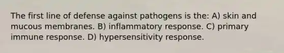 The first line of defense against pathogens is the: A) skin and mucous membranes. B) inflammatory response. C) primary immune response. D) hypersensitivity response.