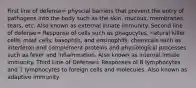 First line of defense= physcial barriers that prevent the entry of pathogens into the body such as the skin, mucous, membranes, tears, etc. Also known as external innate immunity. Second line of defense= Response of cells such as phagocytes, natural killer cells, mast cells, basophils, and eosinophils; chemicals such as interferon and complement proteins and physiological processes such as fever and inflammation. Also known as internal innate immunity. Third Line of Defense= Responses of B lymphocytes and T lymphocytes to foreign cells and molecules. Also known as adaptive immunity