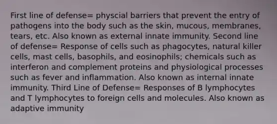 First line of defense= physcial barriers that prevent the entry of pathogens into the body such as the skin, mucous, membranes, tears, etc. Also known as external innate immunity. Second line of defense= Response of cells such as phagocytes, natural killer cells, mast cells, basophils, and eosinophils; chemicals such as interferon and complement proteins and physiological processes such as fever and inflammation. Also known as internal innate immunity. Third Line of Defense= Responses of B lymphocytes and T lymphocytes to foreign cells and molecules. Also known as adaptive immunity