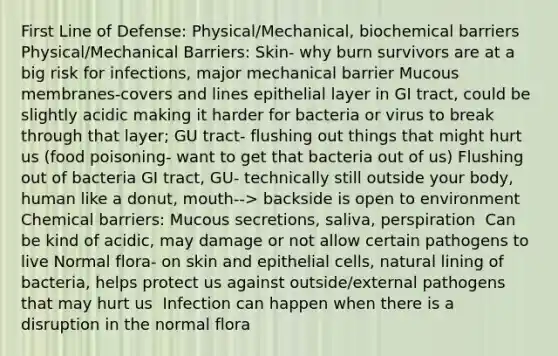 First Line of Defense: Physical/Mechanical, biochemical barriers​ Physical/Mechanical Barriers: Skin- why burn survivors are at a big risk for infections, major mechanical barrier​ Mucous membranes-covers and lines epithelial layer in GI tract, could be slightly acidic making it harder for bacteria or virus to break through that layer; GU tract- flushing out things that might hurt us (food poisoning- want to get that bacteria out of us)​ Flushing out of bacteria GI tract, GU- technically still outside your body, human like a donut, mouth--> backside is open to environment​ Chemical barriers: Mucous secretions, saliva, perspiration ​ Can be kind of acidic, may damage or not allow certain pathogens to live​ Normal flora- on skin and epithelial cells, natural lining of bacteria, helps protect us against outside/external pathogens that may hurt us ​ Infection can happen when there is a disruption in the normal flora ​