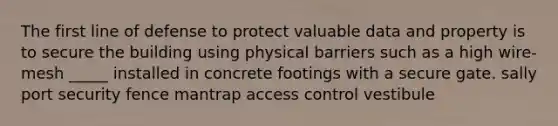 The first line of defense to protect valuable data and property is to secure the building using physical barriers such as a high wire-mesh _____ installed in concrete footings with a secure gate. sally port security fence mantrap access control vestibule