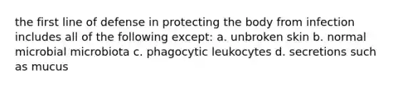 the first line of defense in protecting the body from infection includes all of the following except: a. unbroken skin b. normal microbial microbiota c. phagocytic leukocytes d. secretions such as mucus