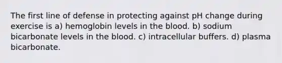 The first line of defense in protecting against pH change during exercise is a) hemoglobin levels in the blood. b) sodium bicarbonate levels in the blood. c) intracellular buffers. d) plasma bicarbonate.