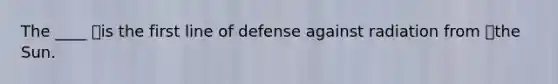 The ____ is the first line of defense against radiation from the Sun.