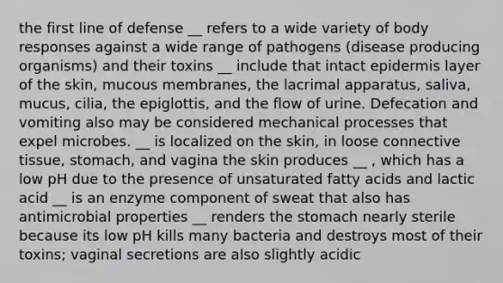 the first line of defense __ refers to a wide variety of body responses against a wide range of pathogens (disease producing organisms) and their toxins __ include that intact epidermis layer of the skin, mucous membranes, the lacrimal apparatus, saliva, mucus, cilia, the epiglottis, and the flow of urine. Defecation and vomiting also may be considered mechanical processes that expel microbes. __ is localized on the skin, in loose connective tissue, stomach, and vagina the skin produces __ , which has a low pH due to the presence of unsaturated fatty acids and lactic acid __ is an enzyme component of sweat that also has antimicrobial properties __ renders the stomach nearly sterile because its low pH kills many bacteria and destroys most of their toxins; vaginal secretions are also slightly acidic