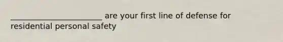 _______________________ are your first line of defense for residential personal safety