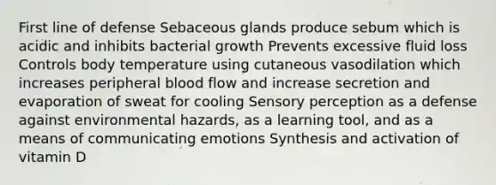 First line of defense Sebaceous glands produce sebum which is acidic and inhibits bacterial growth Prevents excessive fluid loss Controls body temperature using cutaneous vasodilation which increases peripheral blood flow and increase secretion and evaporation of sweat for cooling Sensory perception as a defense against environmental hazards, as a learning tool, and as a means of communicating emotions Synthesis and activation of vitamin D