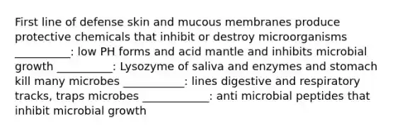 First line of defense skin and mucous membranes produce protective chemicals that inhibit or destroy microorganisms __________: low PH forms and acid mantle and inhibits microbial growth __________: Lysozyme of saliva and enzymes and stomach kill many microbes ___________: lines digestive and respiratory tracks, traps microbes ____________: anti microbial peptides that inhibit microbial growth