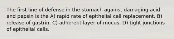 The first line of defense in the stomach against damaging acid and pepsin is the A) rapid rate of epithelial cell replacement. B) release of gastrin. C) adherent layer of mucus. D) tight junctions of epithelial cells.