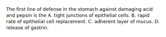 The first line of defense in the stomach against damaging acid and pepsin is the A. tight junctions of epithelial cells. B. rapid rate of epithelial cell replacement. C. adherent layer of mucus. D. release of gastrin.