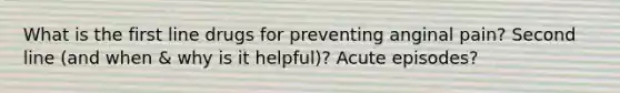 What is the first line drugs for preventing anginal pain? Second line (and when & why is it helpful)? Acute episodes?