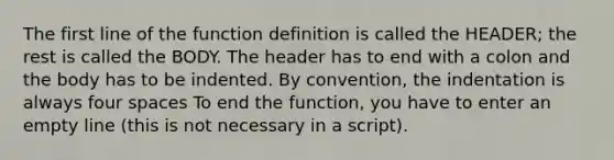 The first line of the function definition is called the HEADER; the rest is called the BODY. The header has to end with a colon and the body has to be indented. By convention, the indentation is always four spaces To end the function, you have to enter an empty line (this is not necessary in a script).