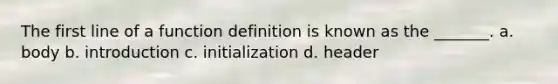 The first line of a function definition is known as the _______. a. body b. introduction c. initialization d. header