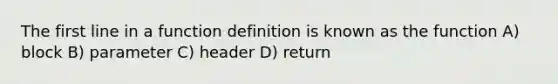 The first line in a function definition is known as the function A) block B) parameter C) header D) return